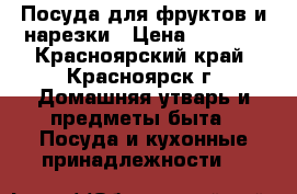 Посуда для фруктов и нарезки › Цена ­ 2 500 - Красноярский край, Красноярск г. Домашняя утварь и предметы быта » Посуда и кухонные принадлежности   